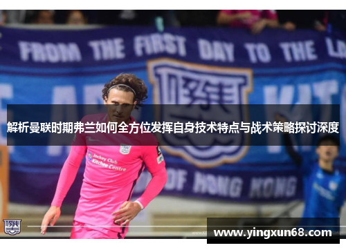 解析曼联时期弗兰如何全方位发挥自身技术特点与战术策略探讨深度