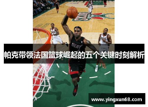 帕克带领法国篮球崛起的五个关键时刻解析 帕克带领法国篮球崛起的五个关键时刻解析