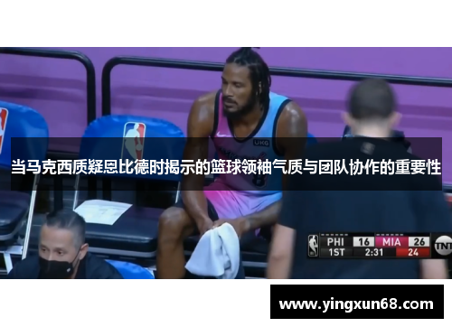 当马克西质疑恩比德时揭示的篮球领袖气质与团队协作的重要性