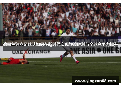 德黑兰独立足球队如何在新时代实现辉煌胜利与全球竞争力提升