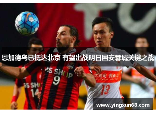恩加德乌已抵达北京 有望出战明日国安蓉城关键之战