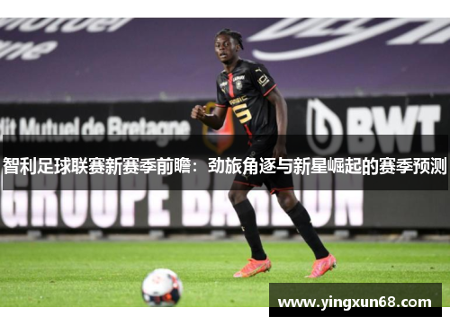 智利足球联赛新赛季前瞻：劲旅角逐与新星崛起的赛季预测