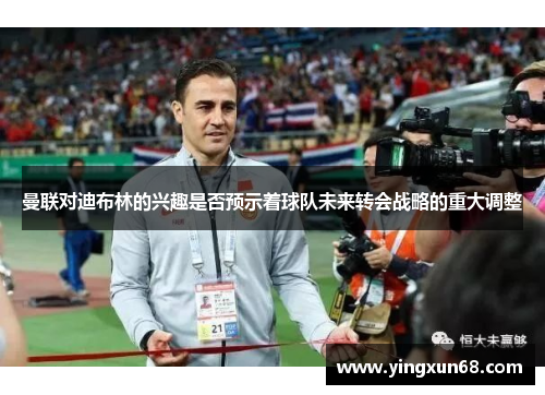 曼联对迪布林的兴趣是否预示着球队未来转会战略的重大调整