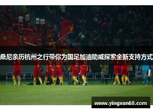 桑尼亲历杭州之行带你为国足加油助威探索全新支持方式